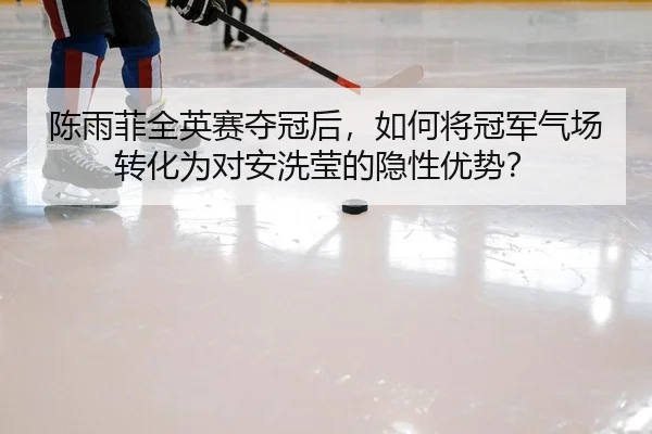 陈雨菲全英赛夺冠后，如何将冠军气场转化为对安洗莹的隐性优势？
