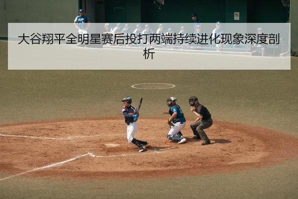 大谷翔平全明星赛后投打两端持续进化现象深度剖析